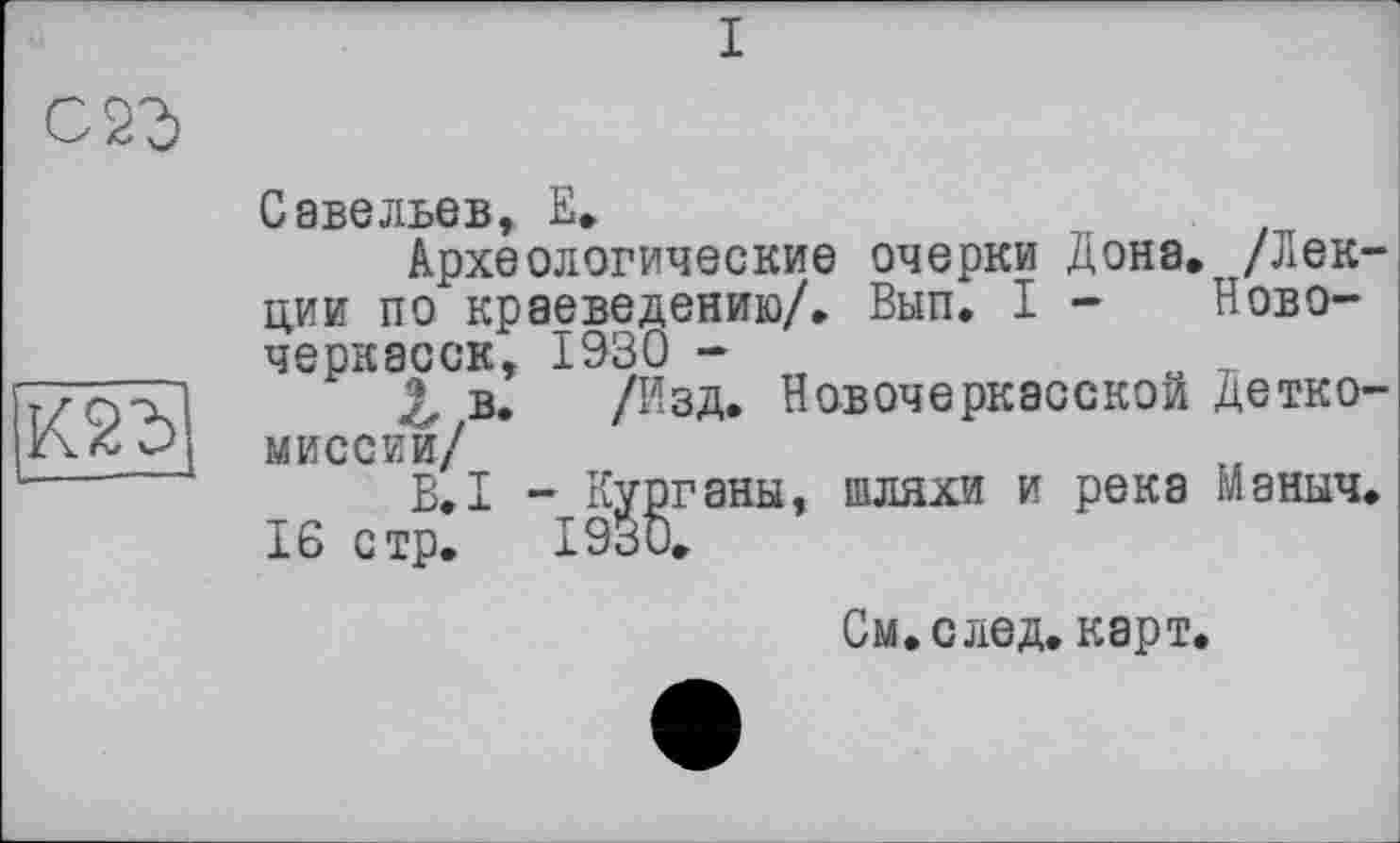 ﻿I
с 2г
К2Ъ
Савельев, Е.
Археологические очерки Дона. /Лекции по краеведению/. Вып. I - Новочеркасск, 1930 -
Z в. /Изд. Новочеркасской Детко-миссии/
B.I - Курганы, шляхи и река Маныч.
16 стр. 1930.
См. след. карт.